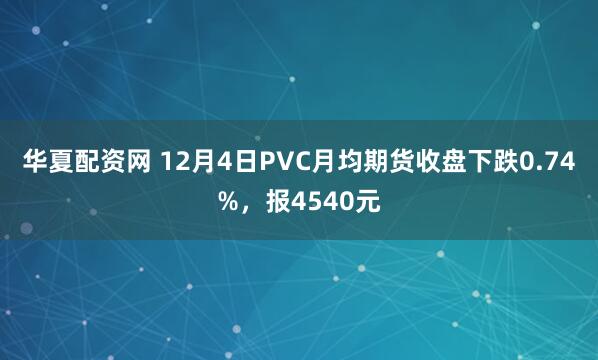 华夏配资网 12月4日PVC月均期货收盘下跌0.74%，报4540元