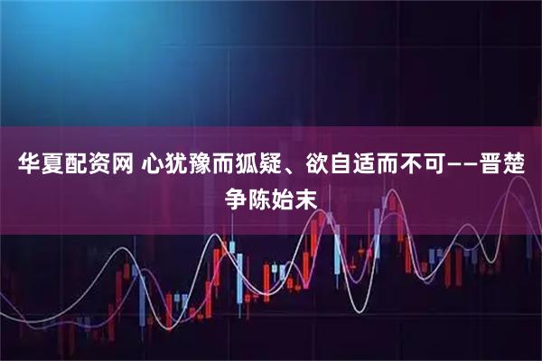 华夏配资网 心犹豫而狐疑、欲自适而不可——晋楚争陈始末
