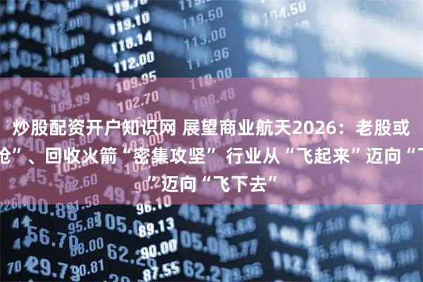 炒股配资开户知识网 展望商业航天2026:老股或遭“疯抢”、回收火箭“密集攻坚” 行业从“飞起来”迈向“飞下去”