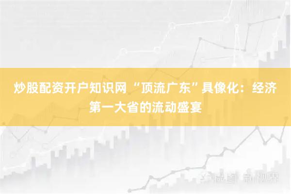 炒股配资开户知识网 “顶流广东”具像化:经济第一大省的流动盛宴