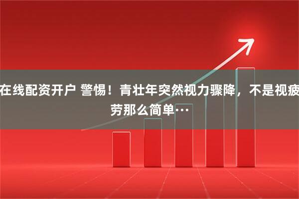 在线配资开户 警惕！青壮年突然视力骤降，不是视疲劳那么简单···