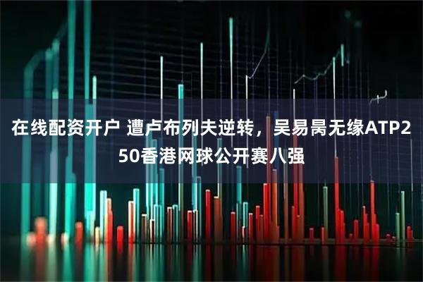 在线配资开户 遭卢布列夫逆转，吴易昺无缘ATP250香港网球公开赛八强