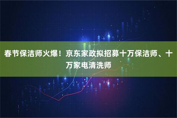 春节保洁师火爆!京东家政拟招募十万保洁师、十万家电清洗师