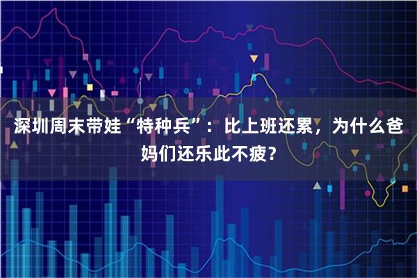 深圳周末带娃“特种兵”：比上班还累，为什么爸妈们还乐此不疲？