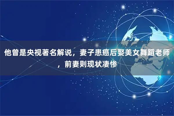 他曾是央视著名解说，妻子患癌后娶美女舞蹈老师，前妻则现状凄惨