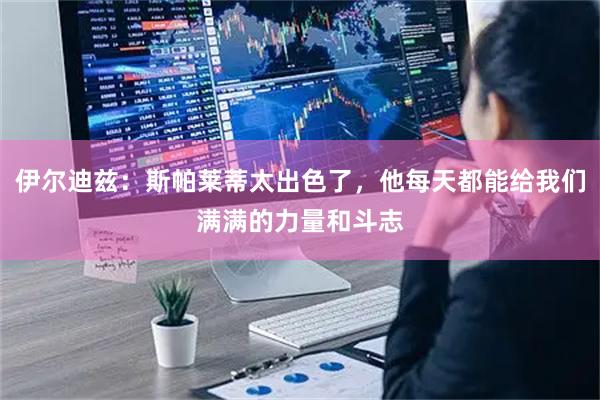 伊尔迪兹：斯帕莱蒂太出色了，他每天都能给我们满满的力量和斗志