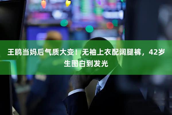 王鸥当妈后气质大变！无袖上衣配阔腿裤，42岁生图白到发光