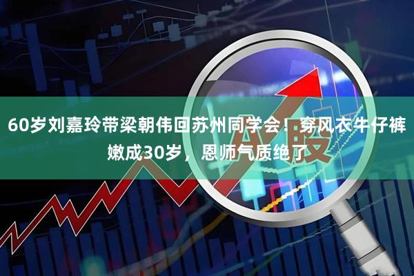 60岁刘嘉玲带梁朝伟回苏州同学会！穿风衣牛仔裤嫩成30岁，恩师气质绝了