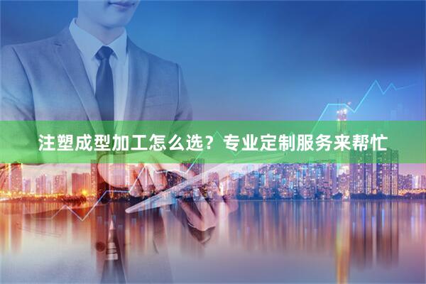 注塑成型加工怎么选？专业定制服务来帮忙