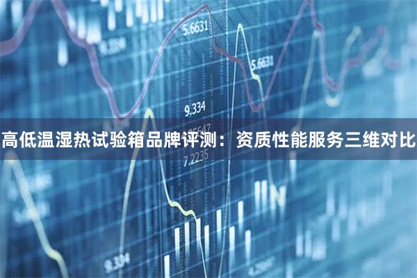 高低温湿热试验箱品牌评测：资质性能服务三维对比